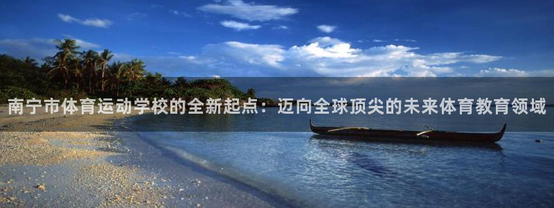 海南凯发官网下载：南宁市体育运动学校的全新起点：迈向全球顶尖